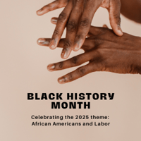 Graphic design featuring Black hands with text that reads: Black History Month - Celebrating the 2025 theme: African Americans and Labor